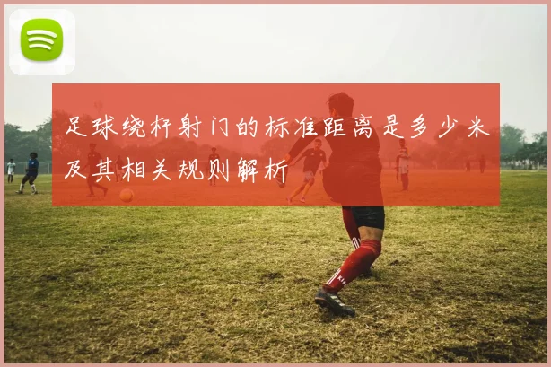 足球绕杆射门的标准距离是多少米及其相关规则解析