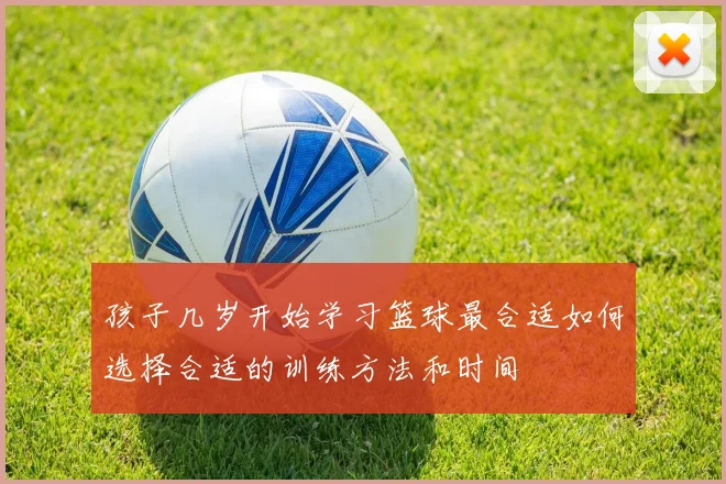 孩子几岁开始学习篮球最合适如何选择合适的训练方法和时间