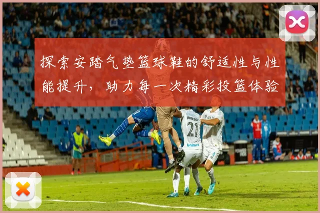 探索安踏气垫篮球鞋的舒适性与性能提升，助力每一次精彩投篮体验