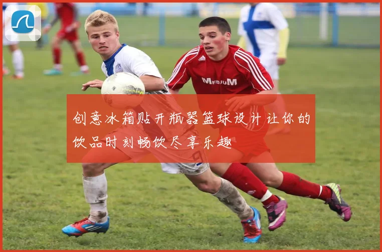 创意冰箱贴开瓶器篮球设计让你的饮品时刻畅饮尽享乐趣