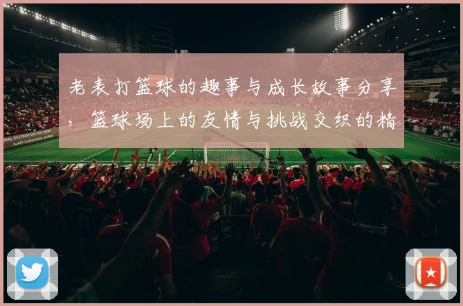 老表打篮球的趣事与成长故事分享，篮球场上的友情与挑战交织的精彩瞬间