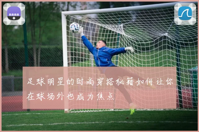 足球明星的时尚穿搭秘籍如何让你在球场外也成为焦点