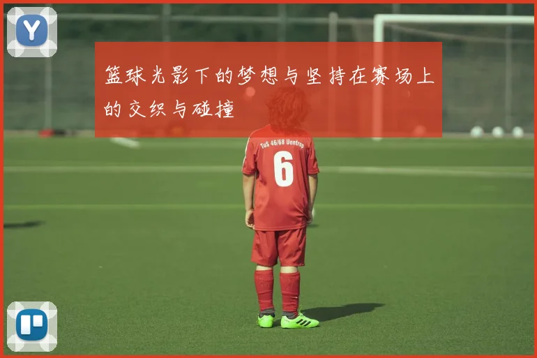 篮球光影下的梦想与坚持在赛场上的交织与碰撞