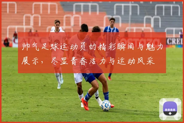帅气足球运动员的精彩瞬间与魅力展示，尽显青春活力与运动风采