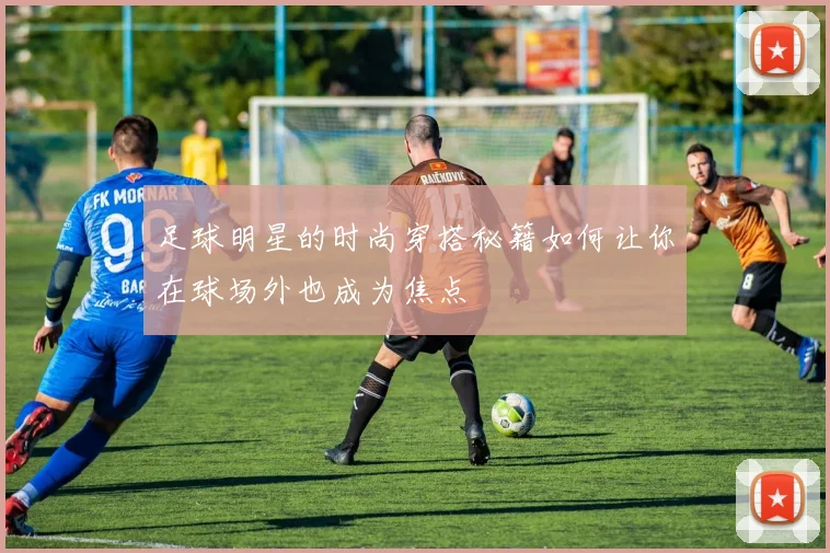 足球明星的时尚穿搭秘籍如何让你在球场外也成为焦点